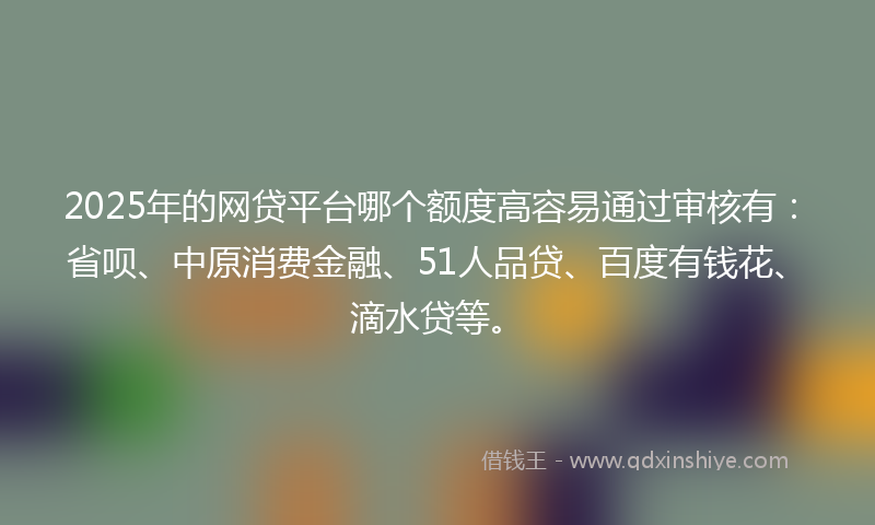 2025年的网贷平台哪个额度高容易通过审核有：省呗、中原消费金融、51人品贷、百度有钱花、滴水贷等。