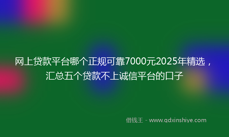 网上贷款平台哪个正规可靠7000元2025年精选，汇总五个贷款不上诚信平台的口子