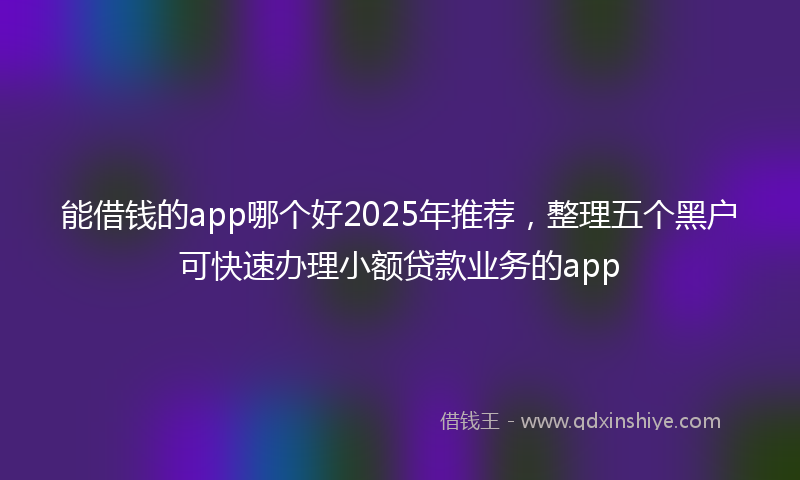 能借钱的app哪个好2025年推荐，整理五个黑户可快速办理小额贷款业务的app