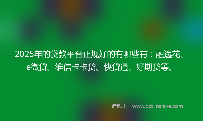 2025年的贷款平台正规好的有哪些有：融逸花、e微贷、维信卡卡贷、快贷通、好期贷等。
