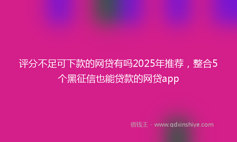 评分不足可下款的网贷有吗2025年推荐，整合5个黑征信也能贷款的网贷app