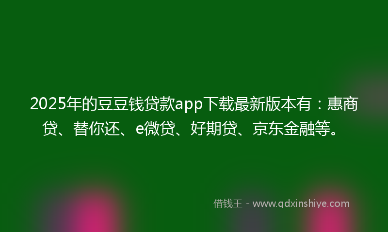 2025年的豆豆钱贷款app下载最新版本有：惠商贷、替你还、e微贷、好期贷、京东金融等。