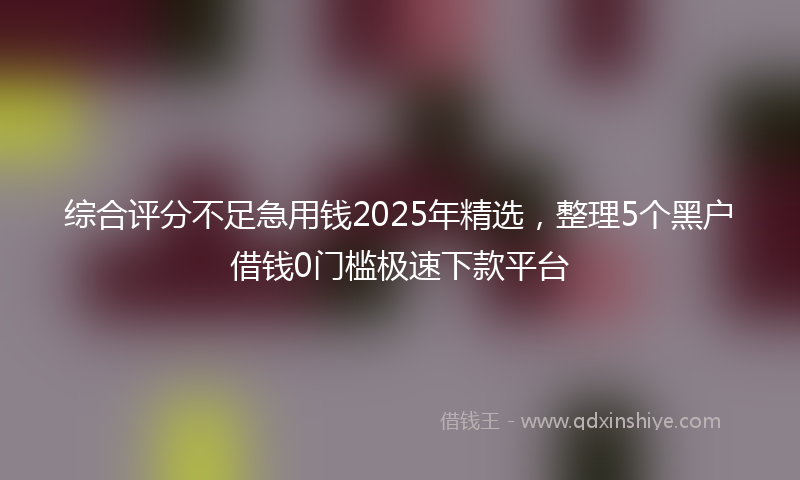综合评分不足急用钱2025年精选，整理5个黑户借钱0门槛极速下款平台