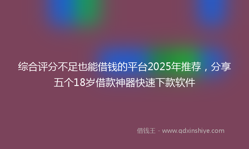 综合评分不足也能借钱的平台2025年推荐，分享五个18岁借款神器快速下款软件