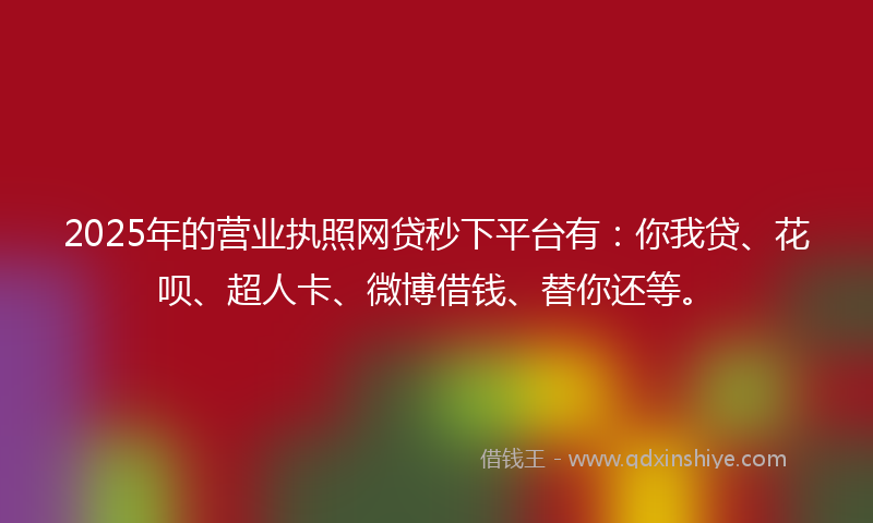 2025年的营业执照网贷秒下平台有：你我贷、花呗、超人卡、微博借钱、替你还等。