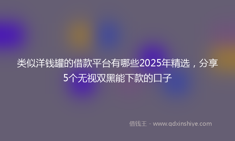 类似洋钱罐的借款平台有哪些2025年精选，分享5个无视双黑能下款的口子