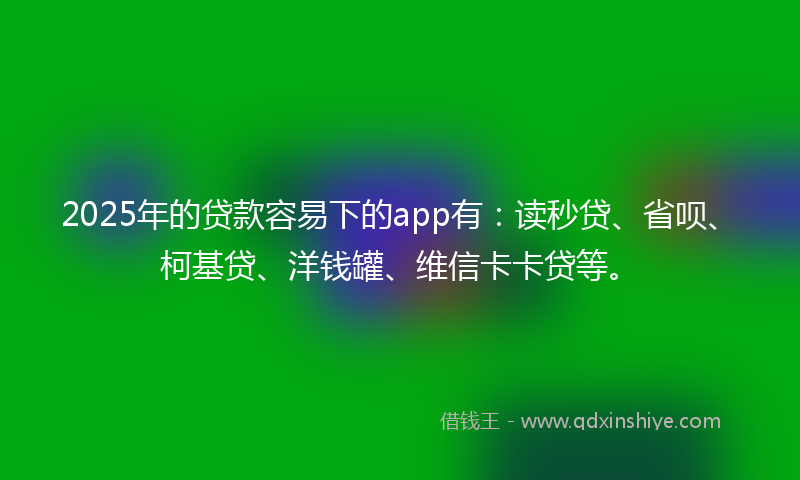 2025年的贷款容易下的app有：读秒贷、省呗、柯基贷、洋钱罐、维信卡卡贷等。