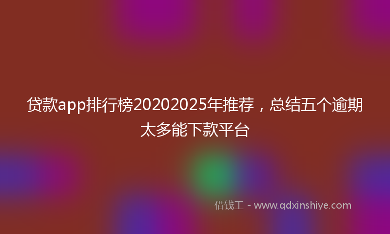 贷款app排行榜20202025年推荐，总结五个逾期太多能下款平台