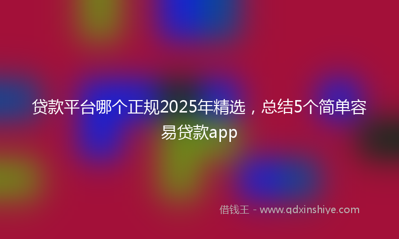 贷款平台哪个正规2025年精选，总结5个简单容易贷款app
