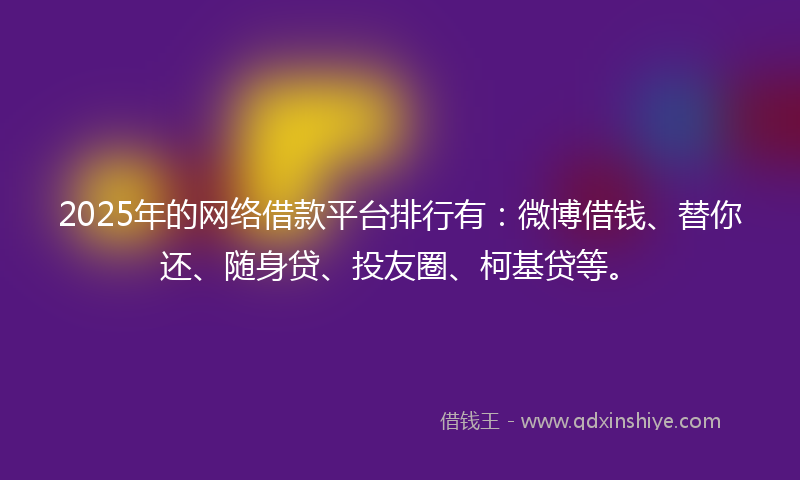 2025年的网络借款平台排行有：微博借钱、替你还、随身贷、投友圈、柯基贷等。