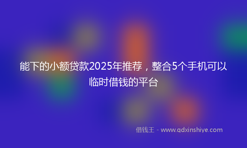 能下的小额贷款2025年推荐，整合5个手机可以临时借钱的平台