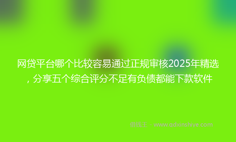网贷平台哪个比较容易通过正规审核2025年精选，分享五个综合评分不足有负债都能下款软件