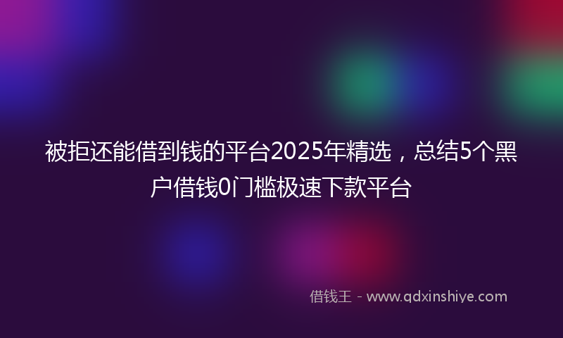 被拒还能借到钱的平台2025年精选，总结5个黑户借钱0门槛极速下款平台