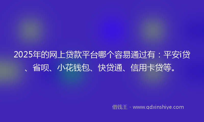 2025年的网上贷款平台哪个容易通过有：平安i贷、省呗、小花钱包、快贷通、信用卡贷等。