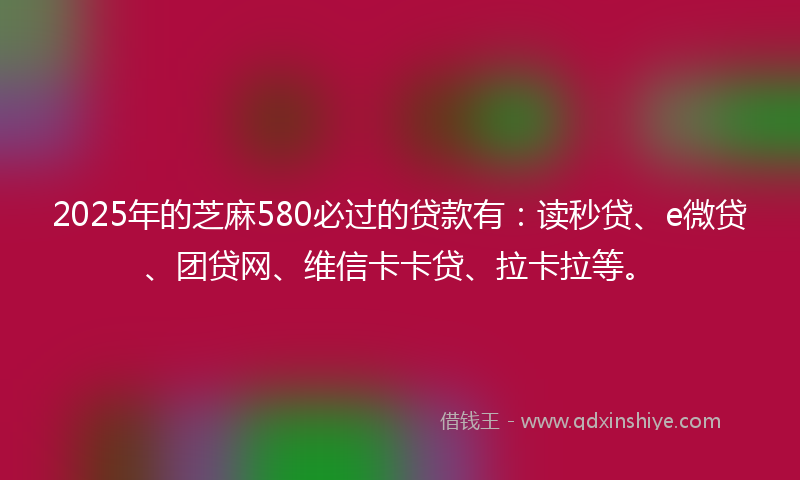 2025年的芝麻580必过的贷款有：读秒贷、e微贷、团贷网、维信卡卡贷、拉卡拉等。