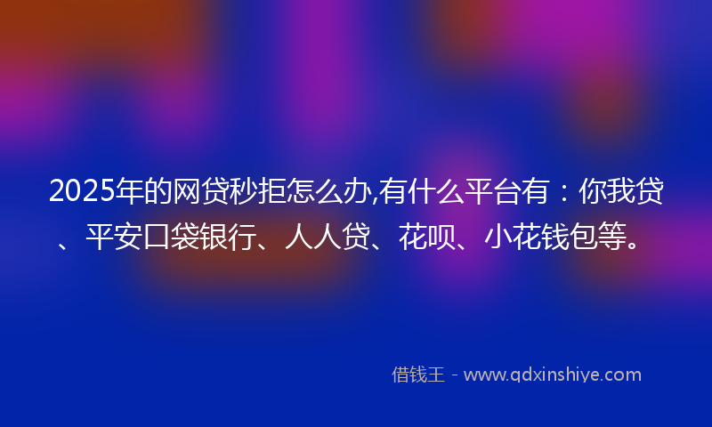 2025年的网贷秒拒怎么办,有什么平台有：你我贷、平安口袋银行、人人贷、花呗、小花钱包等。