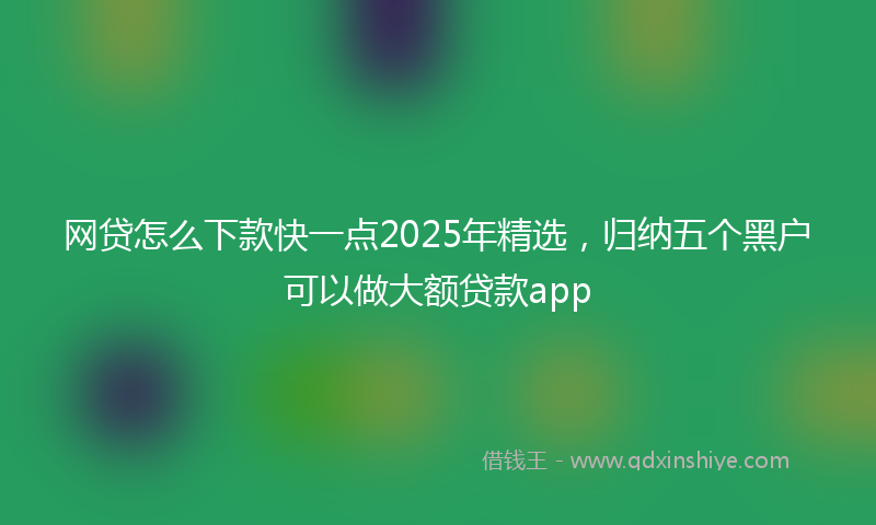 网贷怎么下款快一点2025年精选，归纳五个黑户可以做大额贷款app