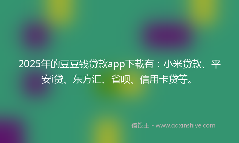 2025年的豆豆钱贷款app下载有：小米贷款、平安i贷、东方汇、省呗、信用卡贷等。