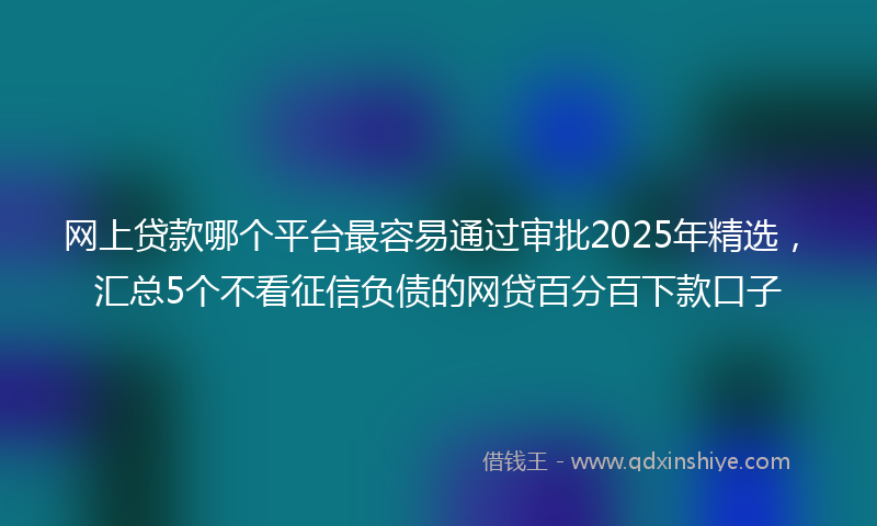 网上贷款哪个平台最容易通过审批2025年精选，汇总5个不看征信负债的网贷百分百下款口子