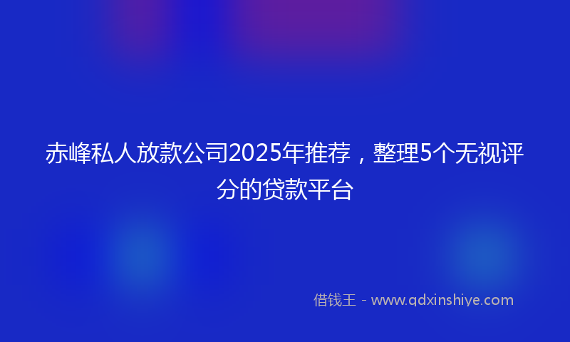 赤峰私人放款公司2025年推荐，整理5个无视评分的贷款平台