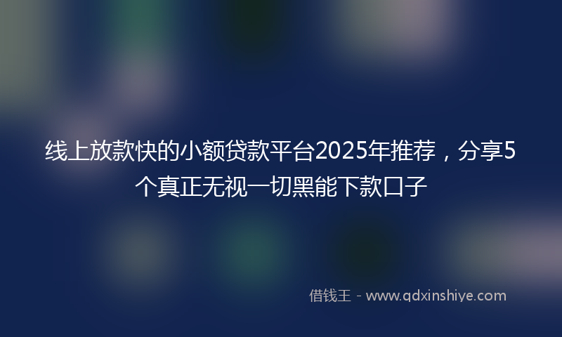 线上放款快的小额贷款平台2025年推荐，分享5个真正无视一切黑能下款口子