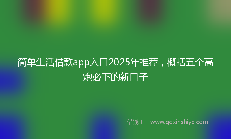 简单生活借款app入口2025年推荐，概括五个高炮必下的新口子