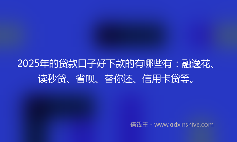 2025年的贷款口子好下款的有哪些有：融逸花、读秒贷、省呗、替你还、信用卡贷等。