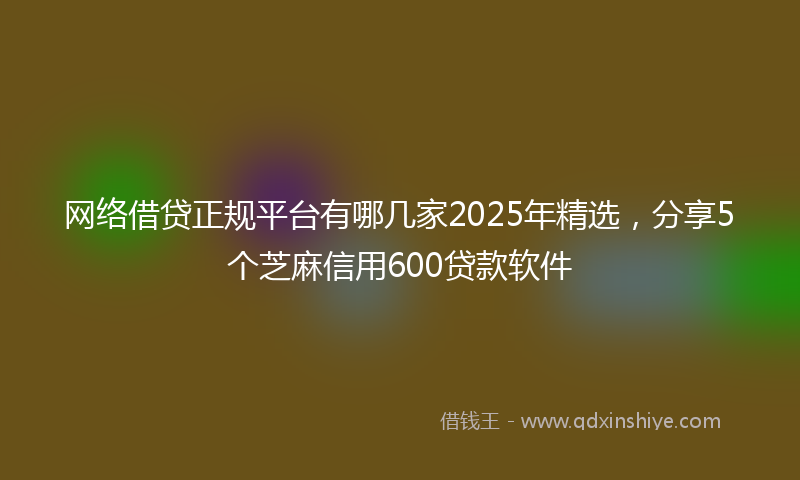网络借贷正规平台有哪几家2025年精选，分享5个芝麻信用600贷款软件