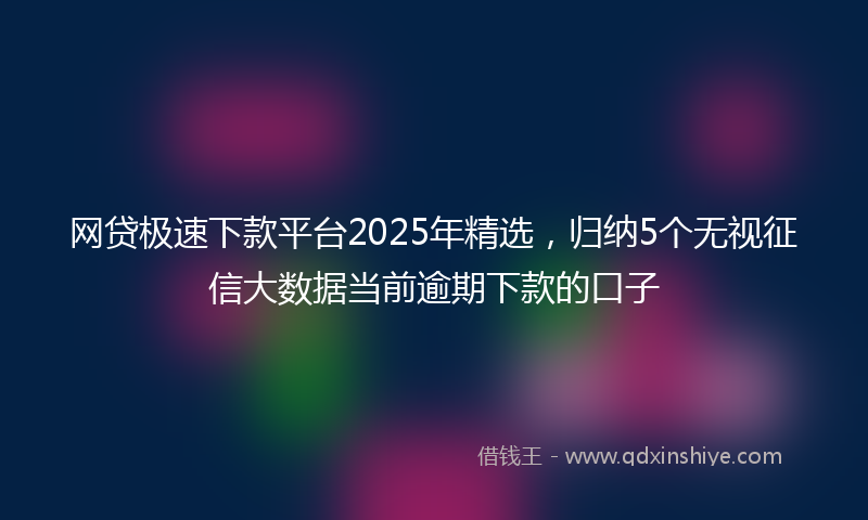 网贷极速下款平台2025年精选，归纳5个无视征信大数据当前逾期下款的口子