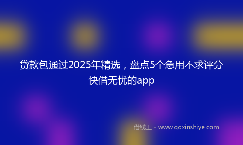 贷款包通过2025年精选，盘点5个急用不求评分快借无忧的app