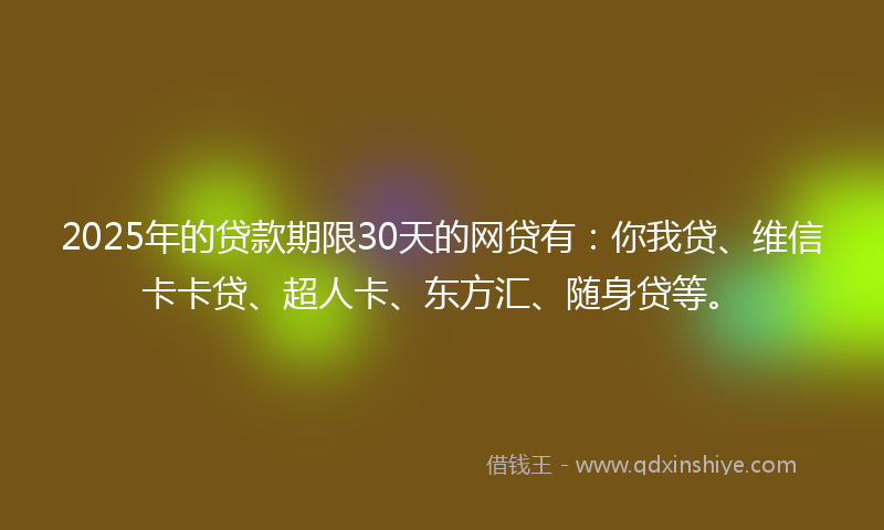 2025年的贷款期限30天的网贷有：你我贷、维信卡卡贷、超人卡、东方汇、随身贷等。