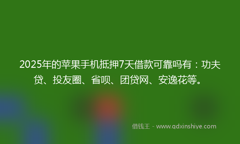 2025年的苹果手机抵押7天借款可靠吗有：功夫贷、投友圈、省呗、团贷网、安逸花等。
