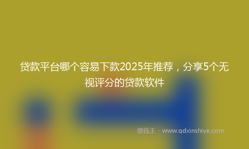 贷款平台哪个容易下款2025年推荐，分享5个无视评分的贷款软件