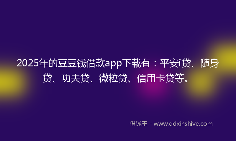 2025年的豆豆钱借款app下载有：平安i贷、随身贷、功夫贷、微粒贷、信用卡贷等。