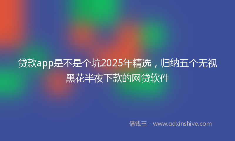 贷款app是不是个坑2025年精选，归纳五个无视黑花半夜下款的网贷软件