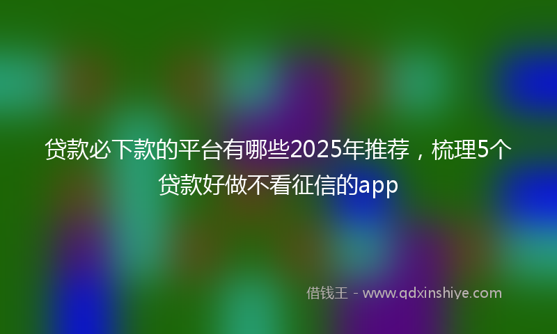贷款必下款的平台有哪些2025年推荐，梳理5个贷款好做不看征信的app