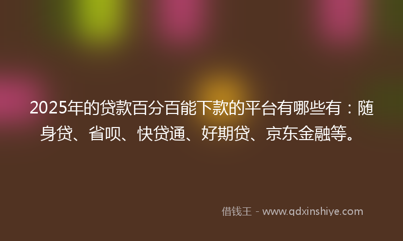 2025年的贷款百分百能下款的平台有哪些有：随身贷、省呗、快贷通、好期贷、京东金融等。