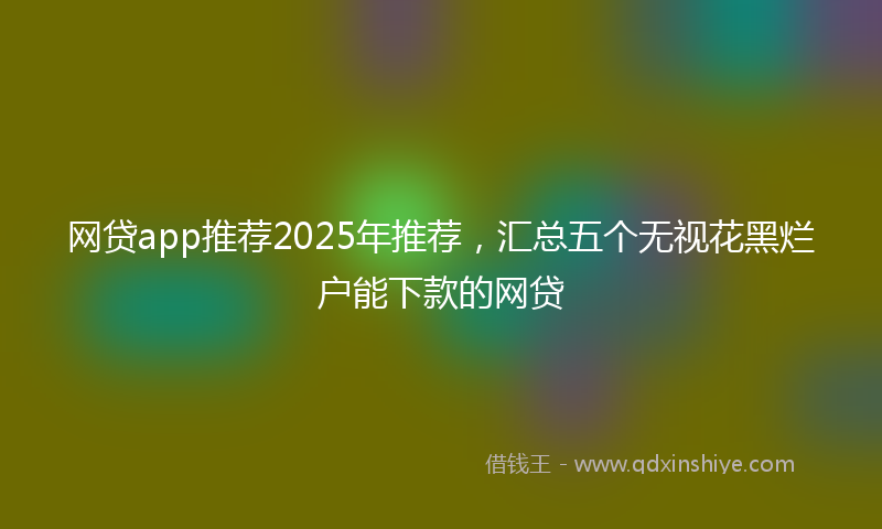 网贷app推荐2025年推荐，汇总五个无视花黑烂户能下款的网贷