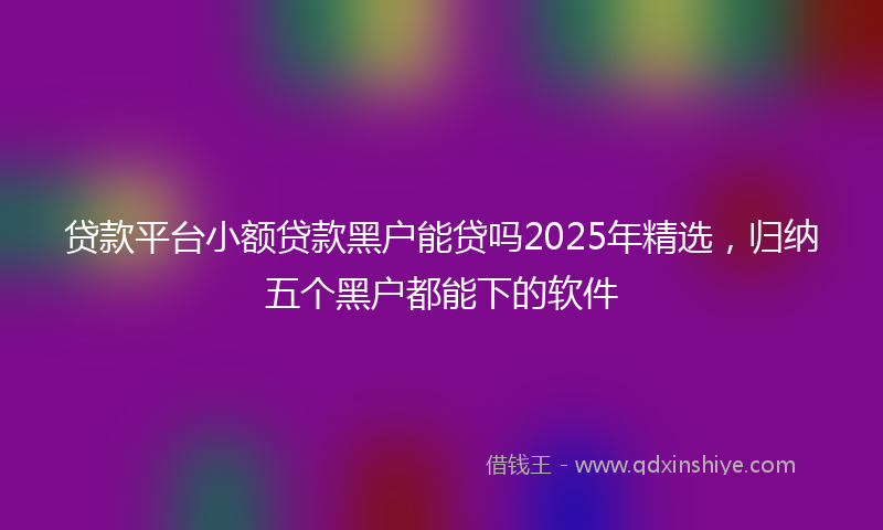 贷款平台小额贷款黑户能贷吗2025年精选，归纳五个黑户都能下的软件