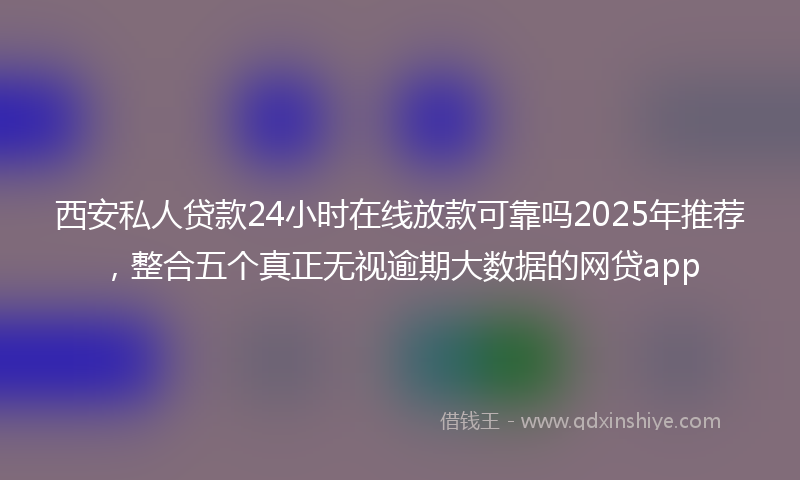 西安私人贷款24小时在线放款可靠吗2025年推荐，整合五个真正无视逾期大数据的网贷app