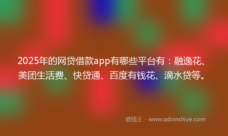 2025年的网贷借款app有哪些平台有：融逸花、美团生活费、快贷通、百度有钱花、滴水贷等。