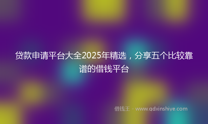 贷款申请平台大全2025年精选，分享五个比较靠谱的借钱平台