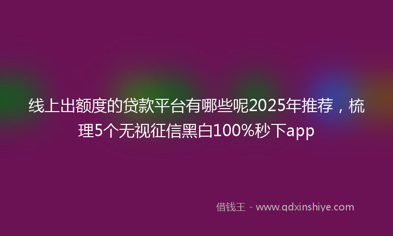 线上出额度的贷款平台有哪些呢2025年推荐，梳理5个无视征信黑白100%秒下app