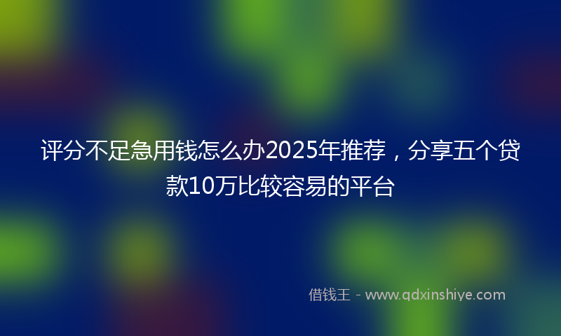 评分不足急用钱怎么办2025年推荐，分享五个贷款10万比较容易的平台