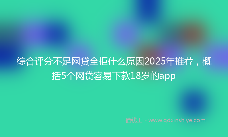 综合评分不足网贷全拒什么原因2025年推荐，概括5个网贷容易下款18岁的app
