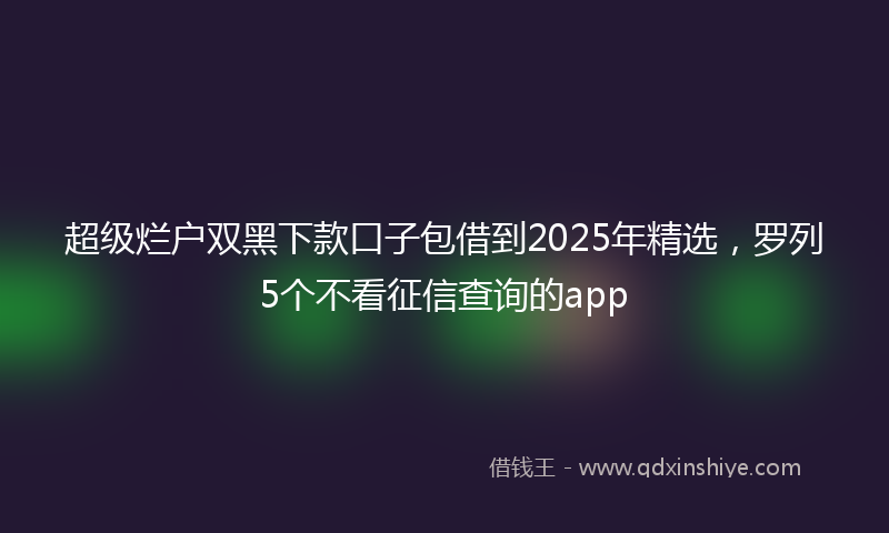 超级烂户双黑下款口子包借到2025年精选，罗列5个不看征信查询的app