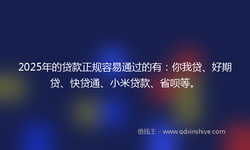 2025年的贷款正规容易通过的有：你我贷、好期贷、快贷通、小米贷款、省呗等。