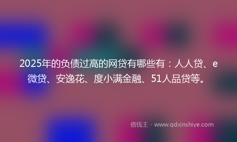2025年的负债过高的网贷有哪些有：人人贷、e微贷、安逸花、度小满金融、51人品贷等。