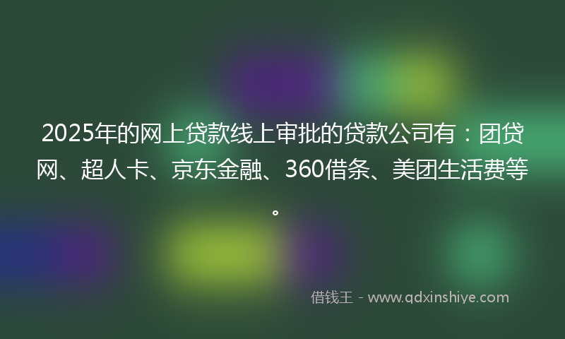 2025年的网上贷款线上审批的贷款公司有：团贷网、超人卡、京东金融、360借条、美团生活费等。
