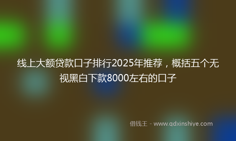 线上大额贷款口子排行2025年推荐，概括五个无视黑白下款8000左右的口子